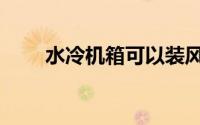 水冷机箱可以装风冷么（水冷机箱）
