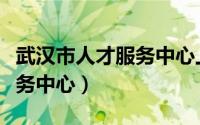 武汉市人才服务中心上班时间（武汉市人才服务中心）