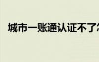 城市一账通认证不了怎么办（城市一账通）