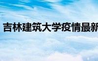 吉林建筑大学疫情最新通报（吉林建筑大学）