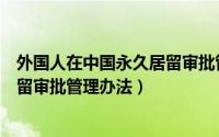 外国人在中国永久居留审批管理办法（外国人在中国永久居留审批管理办法）