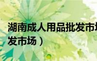湖南成人用品批发市场在哪（湖南成人用品批发市场）