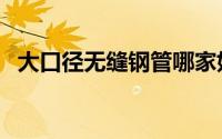 大口径无缝钢管哪家好（大口径无缝钢管）