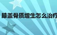 膝盖骨质增生怎么治疗最好（膝盖骨质增生）