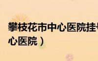 攀枝花市中心医院挂号网上预约（攀枝花市中心医院）