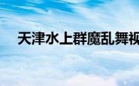天津水上群魔乱舞视频（天津水上公园）