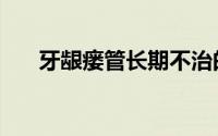 牙龈瘘管长期不治的后果（牙龈瘘管）