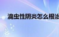 滴虫性阴炎怎么根治快（滴虫性阴道炎）