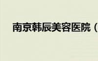 南京韩辰美容医院（南京韩辰美容医院）