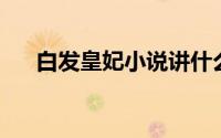 白发皇妃小说讲什么（白发皇妃 小说）