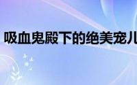 吸血鬼殿下的绝美宠儿（吸血鬼殿下的爱儿）