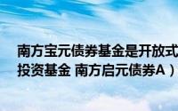 南方宝元债券基金是开放式基金吗?（南方启元债券型证券投资基金 南方启元债券A）