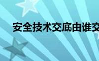 安全技术交底由谁交底（安全技术交底）