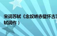 宋词苏轼《念奴娇赤壁怀古》赏析（念奴娇赤壁怀古 宋代苏轼词作）