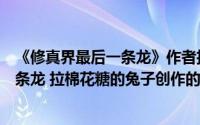 《修真界最后一条龙》作者拉棉花糖的兔子（修真界最后一条龙 拉棉花糖的兔子创作的网络小说）