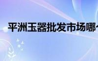 平洲玉器批发市场哪个最靠谱（平洲玉器）