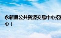 永新县公共资源交易中心招标公告（永新县公共资源交易中心）