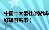 中国十大最佳旅游城市排名（中国十大环境最好旅游城市）