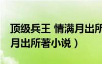 顶级兵王 情满月出所著小说（顶级兵王 情满月出所著小说）