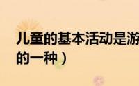 儿童的基本活动是游戏（儿童游戏 儿童活动的一种）
