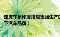 路虎车是印度塔塔集团生产的吗（路虎 印度塔塔汽车集团旗下汽车品牌）