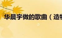 华晨宇做的歌曲（造物者 华晨宇演唱歌曲）