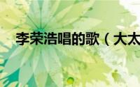 李荣浩唱的歌（大太阳 李荣浩演唱歌曲）