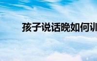 孩子说话晚如何训练（孩子说话晚）