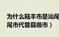 为什么陆丰市是汕尾市代管（陆丰 广东省汕尾市代管县级市）