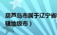 葫芦岛市属于辽宁省哪个市?（葫芦岛 辽宁省辖地级市）