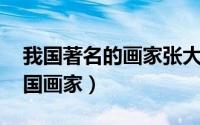 我国著名的画家张大千（张大千 中国近现代国画家）