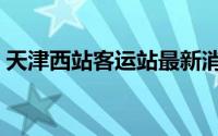 天津西站客运站最新消息（天津西站客运站）