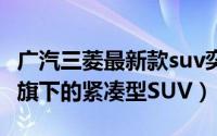 广汽三菱最新款suv奕歌试驾（奕歌 广汽三菱旗下的紧凑型SUV）
