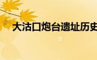 大沽口炮台遗址历史（大沽口炮台遗址）