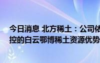 今日消息 北方稀土：公司依靠控股股东包钢 集团公司所掌控的白云鄂博稀土资源优势