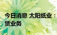 今日消息 太阳纸业：拟开展不超5亿元融资租赁业务
