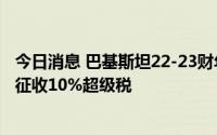 今日消息 巴基斯坦22-23财年预算获得通过，将对多个行业征收10%超级税