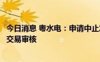 今日消息 粤水电：申请中止发股购买资产并配套募资暨关联交易审核