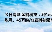 今日消息 金能科技：5亿元募资变更投资于90万吨/年丙烷脱氢、45万吨/年高性能聚丙烯项目