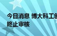 今日消息 博大科工创业板IPO申请获深交所终止审核