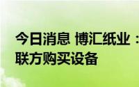 今日消息 博汇纸业：子公司拟1.23亿元向关联方购买设备