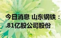 今日消息 山东钢铁：山钢集团近期累计增持2.81亿股公司股份