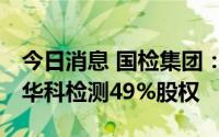 今日消息 国检集团：拟4630.5万元收购湖南华科检测49%股权