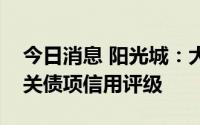 今日消息 阳光城：大公终止阳光城主体及相关债项信用评级