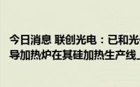 今日消息 联创光电：已和光伏行业优势企业共同筹划高温超导加热炉在其硅加热生产线上应用