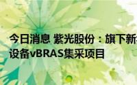 今日消息 紫光股份：旗下新华三中标中国电信首次城域云网设备vBRAS集采项目