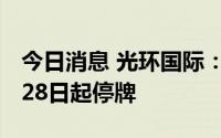 今日消息 光环国际：申请北交所IPO，自6月28日起停牌