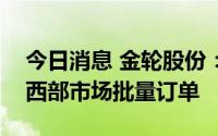 今日消息 金轮股份：参股公司近期已获得中西部市场批量订单