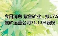 今日消息 紫金矿业：拟17.99亿元收购湖南道县湘源锂多金属矿运营公司71.13%股权