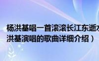 杨洪基唱一首滚滚长江东逝水简介（关于滚滚长江东逝水 杨洪基演唱的歌曲详细介绍）